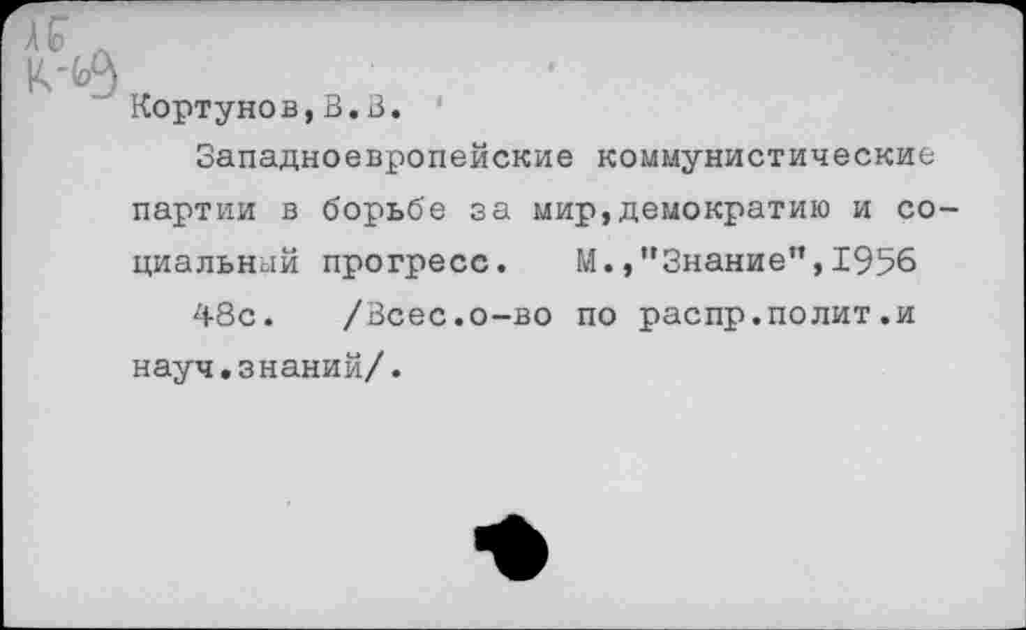 ﻿А
Кортунов,В.В.
Западноевропейские коммунистические партии в борьбе за мир,демократию и социальный прогресс. М.,”Знание”,1956 48с. /Всес.о-во по распр.полит .и науч.знаний/.